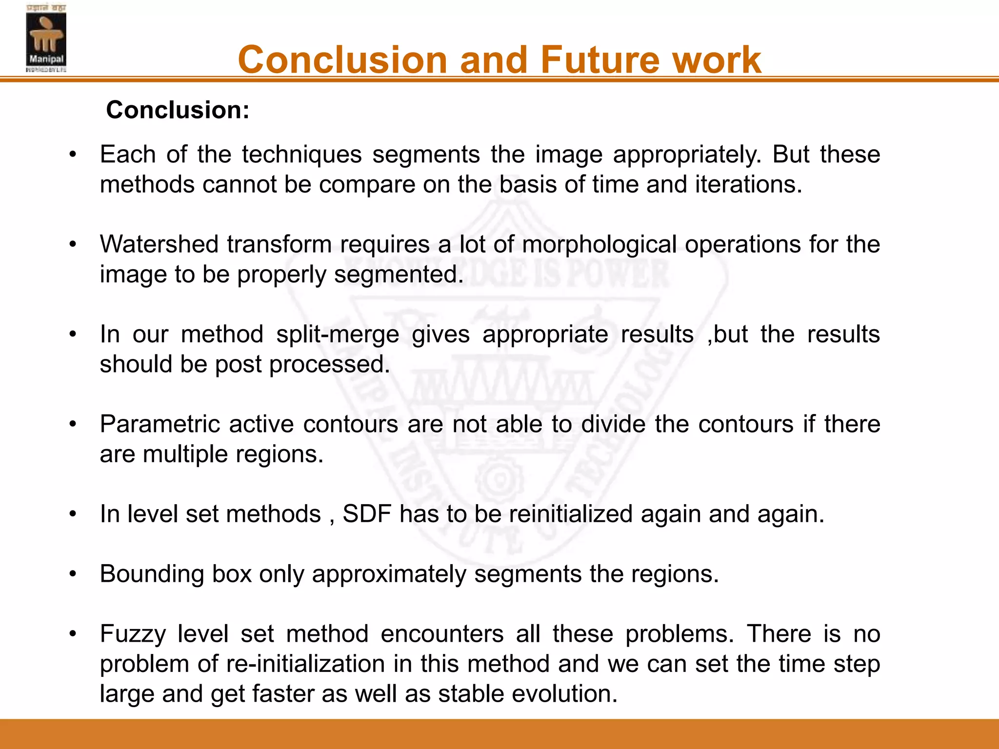 Conclusion and Future work
• Each of the techniques segments the image appropriately. But these
methods cannot be compare on the basis of time and iterations.
• Watershed transform requires a lot of morphological operations for the
image to be properly segmented.
• In our method split-merge gives appropriate results ,but the results
should be post processed.
• Parametric active contours are not able to divide the contours if there
are multiple regions.
• In level set methods , SDF has to be reinitialized again and again.
• Bounding box only approximately segments the regions.
• Fuzzy level set method encounters all these problems. There is no
problem of re-initialization in this method and we can set the time step
large and get faster as well as stable evolution.
Conclusion:
 