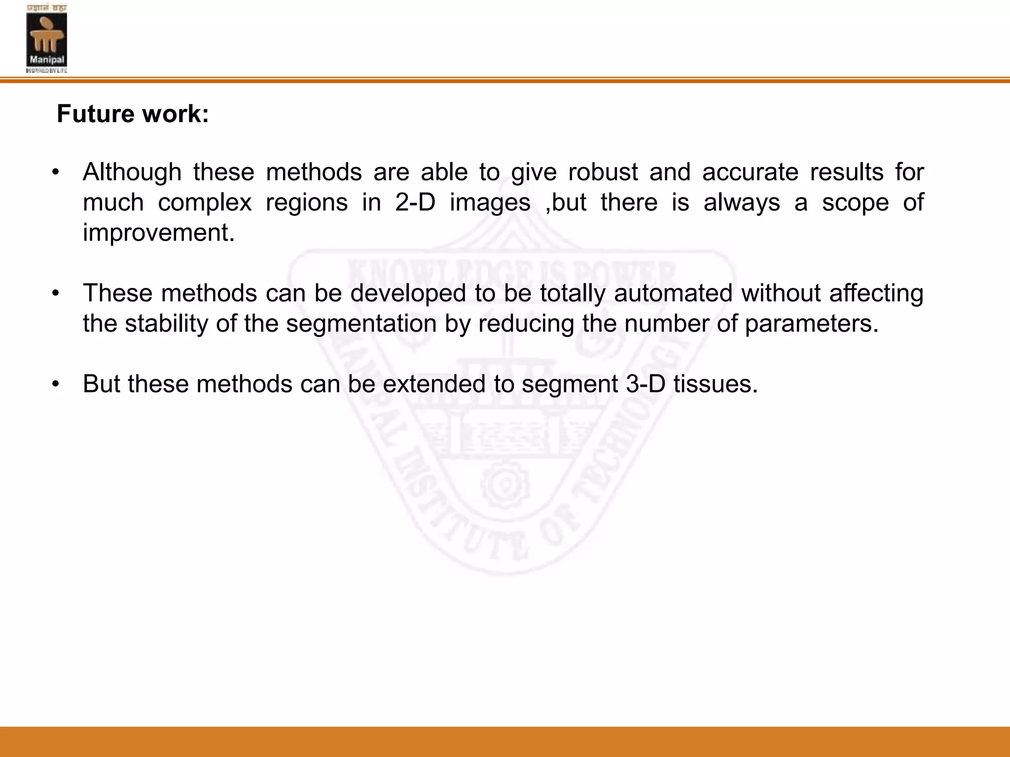 Future work:
• Although these methods are able to give robust and accurate results for
much complex regions in 2-D images ,but there is always a scope of
improvement.
• These methods can be developed to be totally automated without affecting
the stability of the segmentation by reducing the number of parameters.
• But these methods can be extended to segment 3-D tissues.
 