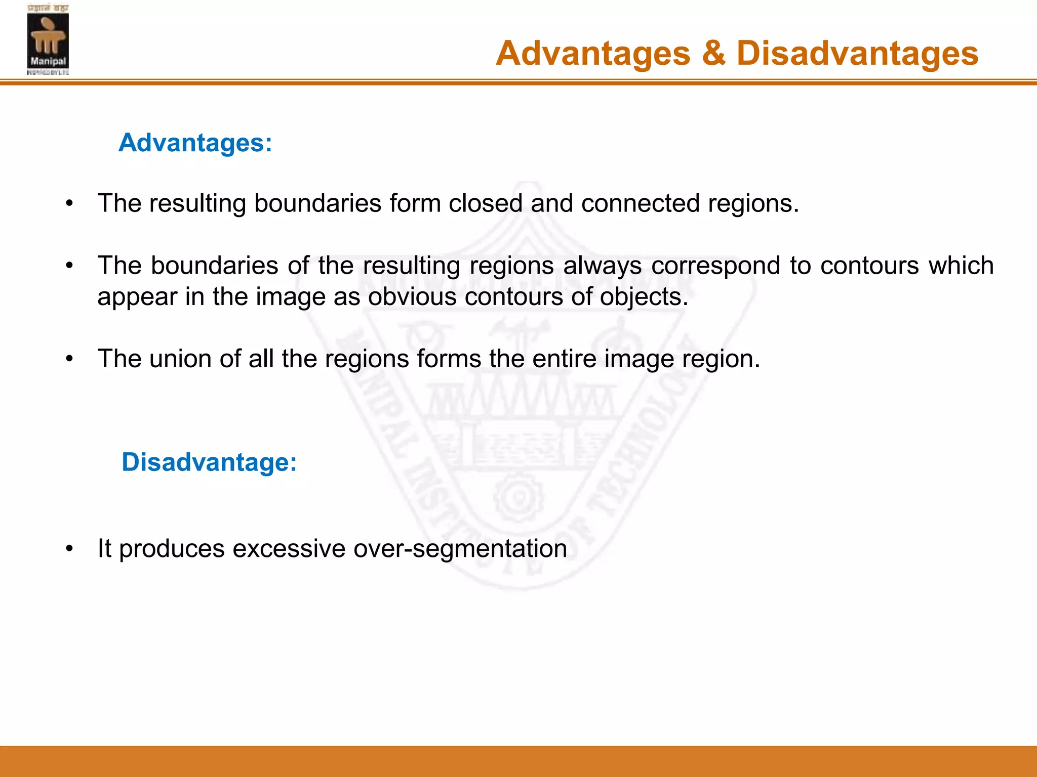 • The resulting boundaries form closed and connected regions.
• The boundaries of the resulting regions always correspond to contours which
appear in the image as obvious contours of objects.
• The union of all the regions forms the entire image region.
Advantages & Disadvantages
Advantages:
Disadvantage:
• It produces excessive over-segmentation
 