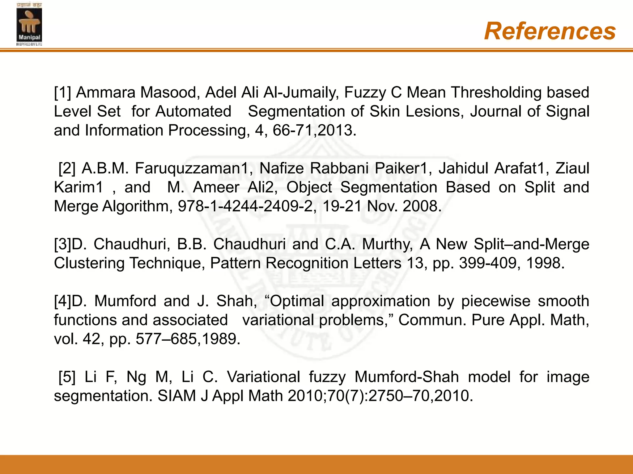 References
[1] Ammara Masood, Adel Ali Al-Jumaily, Fuzzy C Mean Thresholding based
Level Set for Automated Segmentation of Skin Lesions, Journal of Signal
and Information Processing, 4, 66-71,2013.
[2] A.B.M. Faruquzzaman1, Nafize Rabbani Paiker1, Jahidul Arafat1, Ziaul
Karim1 , and M. Ameer Ali2, Object Segmentation Based on Split and
Merge Algorithm, 978-1-4244-2409-2, 19-21 Nov. 2008.
[3]D. Chaudhuri, B.B. Chaudhuri and C.A. Murthy, A New Split–and-Merge
Clustering Technique, Pattern Recognition Letters 13, pp. 399-409, 1998.
[4]D. Mumford and J. Shah, “Optimal approximation by piecewise smooth
functions and associated variational problems,” Commun. Pure Appl. Math,
vol. 42, pp. 577–685,1989.
[5] Li F, Ng M, Li C. Variational fuzzy Mumford-Shah model for image
segmentation. SIAM J Appl Math 2010;70(7):2750–70,2010.
 