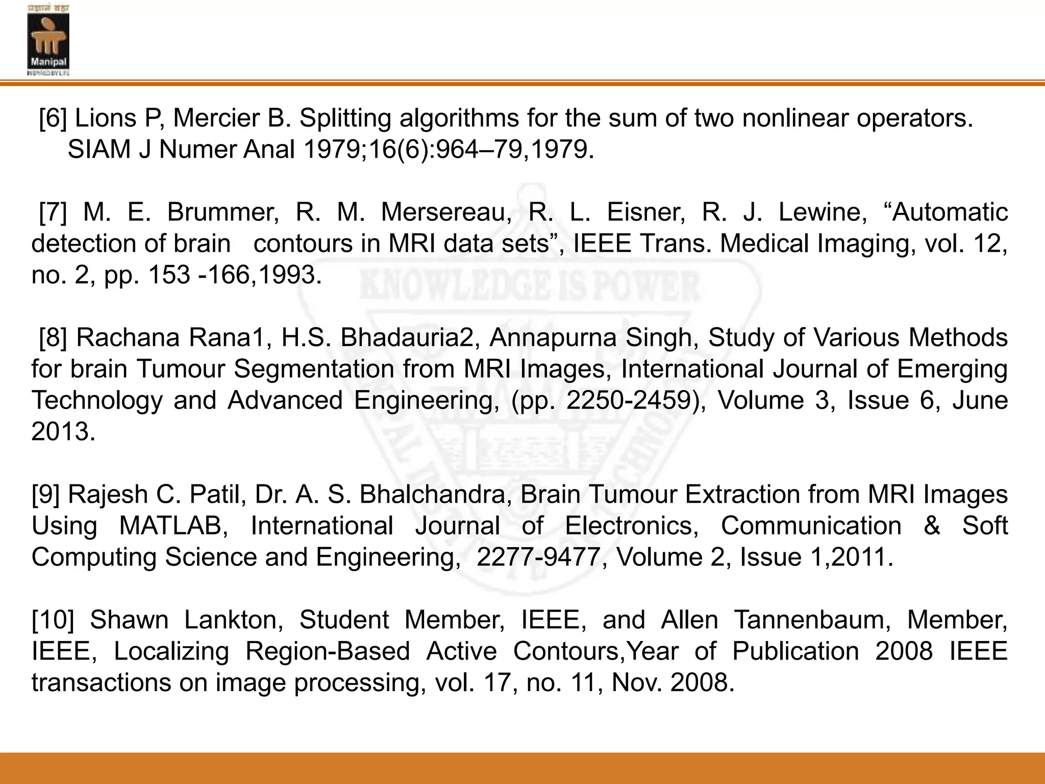 [6] Lions P, Mercier B. Splitting algorithms for the sum of two nonlinear operators.
SIAM J Numer Anal 1979;16(6):964–79,1979.
[7] M. E. Brummer, R. M. Mersereau, R. L. Eisner, R. J. Lewine, “Automatic
detection of brain contours in MRI data sets”, IEEE Trans. Medical Imaging, vol. 12,
no. 2, pp. 153 -166,1993.
[8] Rachana Rana1, H.S. Bhadauria2, Annapurna Singh, Study of Various Methods
for brain Tumour Segmentation from MRI Images, International Journal of Emerging
Technology and Advanced Engineering, (pp. 2250-2459), Volume 3, Issue 6, June
2013.
[9] Rajesh C. Patil, Dr. A. S. Bhalchandra, Brain Tumour Extraction from MRI Images
Using MATLAB, International Journal of Electronics, Communication & Soft
Computing Science and Engineering, 2277-9477, Volume 2, Issue 1,2011.
[10] Shawn Lankton, Student Member, IEEE, and Allen Tannenbaum, Member,
IEEE, Localizing Region-Based Active Contours,Year of Publication 2008 IEEE
transactions on image processing, vol. 17, no. 11, Nov. 2008.
 