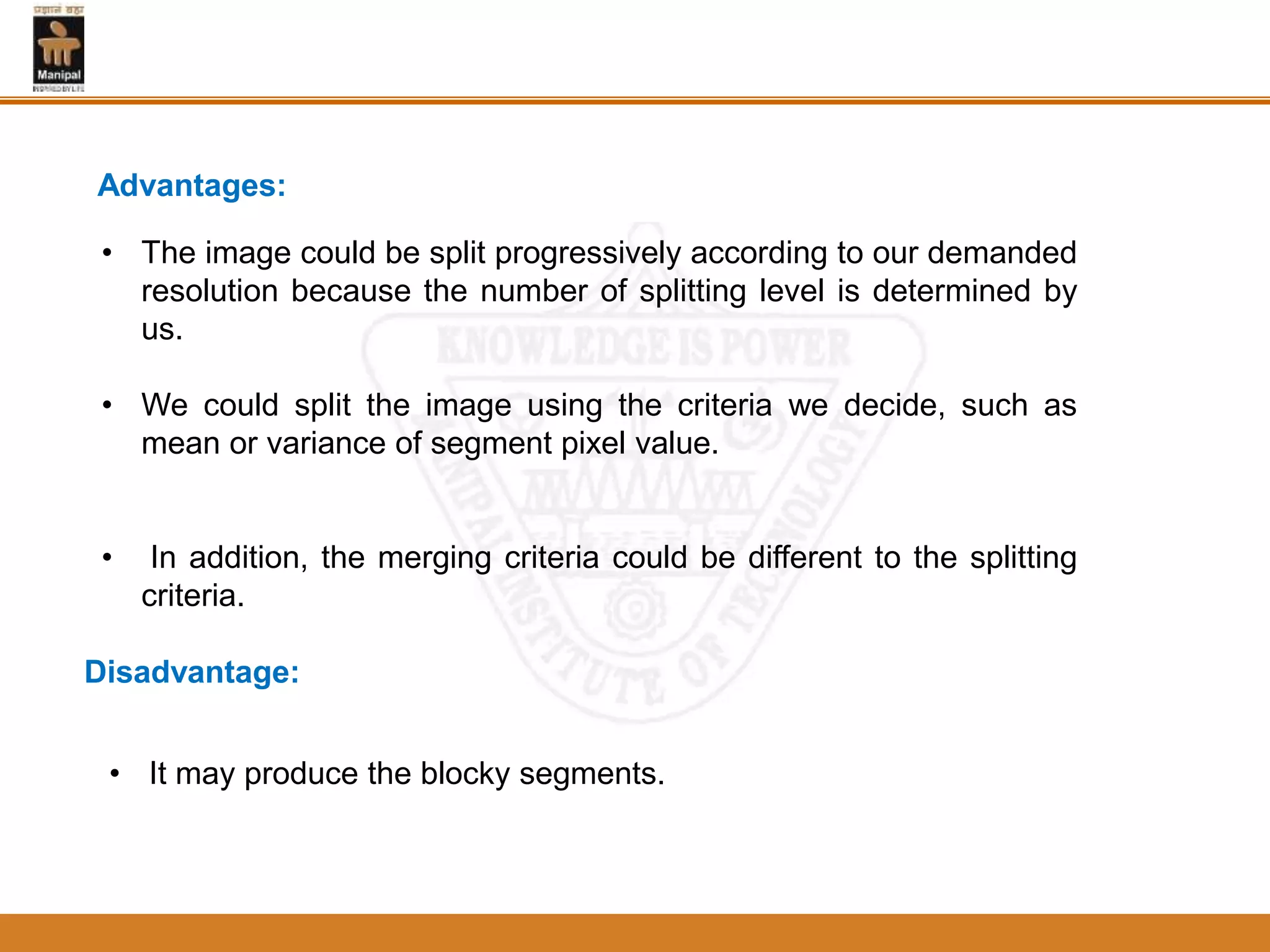 Advantages:
• The image could be split progressively according to our demanded
resolution because the number of splitting level is determined by
us.
• We could split the image using the criteria we decide, such as
mean or variance of segment pixel value.
• In addition, the merging criteria could be different to the splitting
criteria.
Disadvantage:
• It may produce the blocky segments.
 
