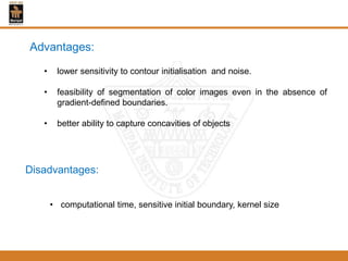 Advantages:
• lower sensitivity to contour initialisation and noise.
• feasibility of segmentation of color images even in the absence of
gradient-defined boundaries.
• better ability to capture concavities of objects
Disadvantages:
• computational time, sensitive initial boundary, kernel size
 