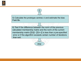 5) Calculate the prototype centres vi and estimate the bias
Field Bk.
C
6) Test if the difference between the norm of the previous
calculated membership matrix and the norm of the current
membership matrix ||Ul||− ||Ul+1|| is less than a pre-specified
error or if the algorithm exceeds certain number of iterations
than exit.
stop
 