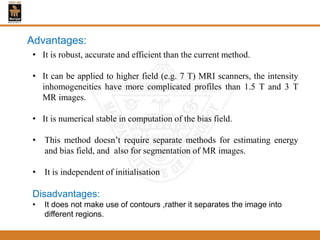 • It is robust, accurate and efficient than the current method.
• It can be applied to higher field (e.g. 7 T) MRI scanners, the intensity
inhomogeneities have more complicated profiles than 1.5 T and 3 T
MR images.
• It is numerical stable in computation of the bias field.
• This method doesn’t require separate methods for estimating energy
and bias field, and also for segmentation of MR images.
• It is independent of initialisation
Disadvantages:
• It does not make use of contours ,rather it separates the image into
different regions.
Advantages:
 