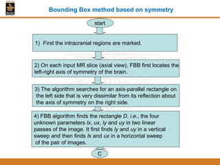 1) First the intracranial regions are marked.
2) On each input MR slice (axial view), FBB first locates the
left-right axis of symmetry of the brain.
3) The algorithm searches for an axis-parallel rectangle on
the left side that is very dissimilar from its reflection about
the axis of symmetry on the right side.
4) FBB algorithm finds the rectangle D, i.e., the four
unknown parameters lx, ux, ly and uy in two linear
passes of the image. It first finds ly and uy in a vertical
sweep and then finds lx and ux in a horizontal sweep
of the pair of images.
C
start
Bounding Box method based on symmetry
 
