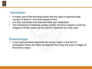 Advantages:
• It makes use of the bounding boxes that are used to segment large
number of slices in very short period of time.
• It is fully automated and does not need any initialization.
• The importance of indexing a large number of tumour regions is that the
images of similar cases can be used for treatment of a new case.
Disadvantages:
• It only approximately segments the tumour region in the form of
rectangular boxes and does not segment the every tiny cusp or edges of
the tumour region.
 