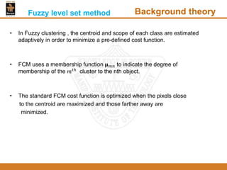 • In Fuzzy clustering , the centroid and scope of each class are estimated
adaptively in order to minimize a pre-defined cost function.
• FCM uses a membership function 𝛍 𝑚𝑛 to indicate the degree of
membership of the 𝑚 𝑡ℎ
cluster to the nth object.
• The standard FCM cost function is optimized when the pixels close
to the centroid are maximized and those farther away are
minimized.
Fuzzy level set method Background theory
 