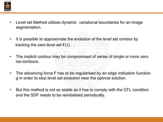 • Level set Method utilizes dynamic variational boundaries for an image
segmentation.
• It is possible to approximate the evolution of the level set contour by
tracking the zero level set 𝝘(𝑡).
• The implicit contour may be compromised of series of single or more zero
iso-contours.
• The advancing force F has to be regularised by an edge indication function
g in order to stop level set evolution near the optimal solution.
• But this method is not so stable as it has to comply with the CFL condition
and the SDF needs to be reinitialised periodically.
 
