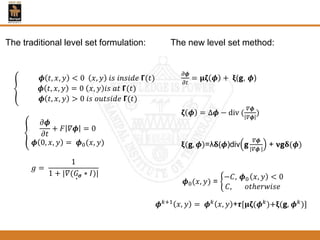 𝝓 𝑡, 𝑥, 𝑦 < 0 𝑥, 𝑦 𝑖𝑠 𝑖𝑛𝑠𝑖𝑑𝑒 𝝘(𝑡)
𝝓 𝑡, 𝑥, 𝑦 = 0 𝑥, 𝑦 𝑖𝑠 𝑎𝑡 𝝘(𝑡)
𝝓 𝑡, 𝑥, 𝑦 > 0 𝑖𝑠 𝑜𝑢𝑡𝑠𝑖𝑑𝑒 𝝘(𝑡)
𝜕𝝓
𝜕𝑡
+ 𝐹 𝛻𝝓 = 0
𝝓 0, 𝑥, 𝑦 = 𝝓0(𝑥, 𝑦)
𝑔 =
1
1 + |𝛻( 𝐺 𝝈 ∗ 𝐼)|
𝜕𝝓
𝜕𝑡
= 𝛍𝛇 𝝓 + 𝛏(𝗴, 𝝓)
𝛇 𝝓 = ∆𝝓 − div (
𝛻𝝓
𝛻𝝓
)
𝛏(𝗴, 𝝓)=λ𝛅(𝝓)div ਣ
𝛻𝝓
|𝛻𝝓 |
+ 𝛎ਣ𝛅(𝝓)
𝝓0(𝑥, 𝑦) =
−𝐶, 𝝓0 𝑥, 𝑦 < 0
𝐶, 𝑜𝑡ℎ𝑒𝑟𝑤𝑖𝑠𝑒
𝝓 𝑘+1
𝑥, 𝑦 = 𝝓 𝑘
𝑥, 𝑦 +𝞽[𝛍𝛇(𝝓 𝑘
)+𝛏(ਣ, 𝝓 𝑘
)]
The new level set method:The traditional level set formulation:
 