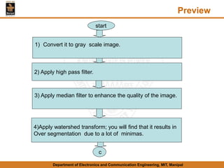 Preview
Department of Electronics and Communication Engineering, MIT, Manipal
1) Convert it to gray scale image.
2) Apply high pass filter.
3) Apply median filter to enhance the quality of the image.
4)Apply watershed transform; you will find that it results in
Over segmentation due to a lot of minimas.
c
start
 