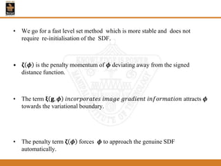 • We go for a fast level set method which is more stable and does not
require re-initialisation of the SDF.
• 𝛇 𝝓 is the penalty momentum of 𝝓 deviating away from the signed
distance function.
• The term 𝛏 𝗴, 𝝓 𝑖𝑛𝑐𝑜𝑟𝑝𝑜𝑟𝑎𝑡𝑒𝑠 𝑖𝑚𝑎𝑔𝑒 𝑔𝑟𝑎𝑑𝑖𝑒𝑛𝑡 𝑖𝑛𝑓𝑜𝑟𝑚𝑎𝑡𝑖𝑜𝑛 attracts 𝝓
towards the variational boundary.
• The penalty term 𝛇 𝝓 forces 𝝓 to approach the genuine SDF
automatically.
 