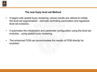 • It begins with spatial fuzzy clustering ,whose results are utilized to initiate
the level set segmentation , estimate controlling parameters and regularize
level set evolution.
• It automates the initialization and parameter configuration using the level set
evolution , using spatial fuzzy clustering.
• The enhanced FCM can accommodate the results of FCM directly for
evolution.
The new fuzzy level set Method
 
