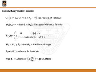 𝑅 𝑘: 𝑟𝑘 = 𝛍 𝑛𝑘 , 𝑛 = 𝑥 × 𝑁 𝑦 + 𝑦 : 𝑡ℎ𝑒 𝑟𝑒𝑔𝑖𝑜𝑛 𝑜𝑓 𝑖𝑛𝑡𝑒𝑟𝑒𝑠𝑡
𝝓0(𝑥, 𝑦)= −4𝜀(0.5 − 𝑩 𝑘): the signed distance function
𝛅 𝜀(𝝌)=
0, 𝑥 > 𝜀
1
2𝜀
1 + 𝑐𝑜𝑠 πϰ/𝜀 , 𝑥 < 𝜀
∶
𝑩 𝑘 = 𝑅 𝑘 ≥ 𝑏0: here 𝑩 𝑘 is the binary image
𝑏0(∈ (0,1)):adjustable threshold
𝛏 𝗴, 𝝓 = λ𝛅 𝝓 𝑑𝑖𝑣 𝑔
𝛻𝝓
𝛻𝝓
+ 𝗴𝙂(𝑅 𝑘)𝛅(𝛟)
The new fuzzy level set method
 