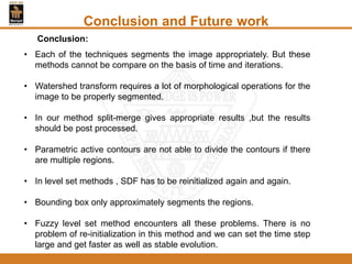 Conclusion and Future work
• Each of the techniques segments the image appropriately. But these
methods cannot be compare on the basis of time and iterations.
• Watershed transform requires a lot of morphological operations for the
image to be properly segmented.
• In our method split-merge gives appropriate results ,but the results
should be post processed.
• Parametric active contours are not able to divide the contours if there
are multiple regions.
• In level set methods , SDF has to be reinitialized again and again.
• Bounding box only approximately segments the regions.
• Fuzzy level set method encounters all these problems. There is no
problem of re-initialization in this method and we can set the time step
large and get faster as well as stable evolution.
Conclusion:
 