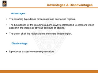 • The resulting boundaries form closed and connected regions.
• The boundaries of the resulting regions always correspond to contours which
appear in the image as obvious contours of objects.
• The union of all the regions forms the entire image region.
Advantages & Disadvantages
Advantages:
Disadvantage:
• It produces excessive over-segmentation
 