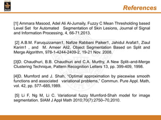 References
[1] Ammara Masood, Adel Ali Al-Jumaily, Fuzzy C Mean Thresholding based
Level Set for Automated Segmentation of Skin Lesions, Journal of Signal
and Information Processing, 4, 66-71,2013.
[2] A.B.M. Faruquzzaman1, Nafize Rabbani Paiker1, Jahidul Arafat1, Ziaul
Karim1 , and M. Ameer Ali2, Object Segmentation Based on Split and
Merge Algorithm, 978-1-4244-2409-2, 19-21 Nov. 2008.
[3]D. Chaudhuri, B.B. Chaudhuri and C.A. Murthy, A New Split–and-Merge
Clustering Technique, Pattern Recognition Letters 13, pp. 399-409, 1998.
[4]D. Mumford and J. Shah, “Optimal approximation by piecewise smooth
functions and associated variational problems,” Commun. Pure Appl. Math,
vol. 42, pp. 577–685,1989.
[5] Li F, Ng M, Li C. Variational fuzzy Mumford-Shah model for image
segmentation. SIAM J Appl Math 2010;70(7):2750–70,2010.
 