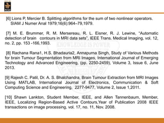 [6] Lions P, Mercier B. Splitting algorithms for the sum of two nonlinear operators.
SIAM J Numer Anal 1979;16(6):964–79,1979.
[7] M. E. Brummer, R. M. Mersereau, R. L. Eisner, R. J. Lewine, “Automatic
detection of brain contours in MRI data sets”, IEEE Trans. Medical Imaging, vol. 12,
no. 2, pp. 153 -166,1993.
[8] Rachana Rana1, H.S. Bhadauria2, Annapurna Singh, Study of Various Methods
for brain Tumour Segmentation from MRI Images, International Journal of Emerging
Technology and Advanced Engineering, (pp. 2250-2459), Volume 3, Issue 6, June
2013.
[9] Rajesh C. Patil, Dr. A. S. Bhalchandra, Brain Tumour Extraction from MRI Images
Using MATLAB, International Journal of Electronics, Communication & Soft
Computing Science and Engineering, 2277-9477, Volume 2, Issue 1,2011.
[10] Shawn Lankton, Student Member, IEEE, and Allen Tannenbaum, Member,
IEEE, Localizing Region-Based Active Contours,Year of Publication 2008 IEEE
transactions on image processing, vol. 17, no. 11, Nov. 2008.
 