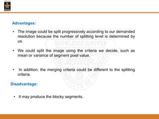 Advantages:
• The image could be split progressively according to our demanded
resolution because the number of splitting level is determined by
us.
• We could split the image using the criteria we decide, such as
mean or variance of segment pixel value.
• In addition, the merging criteria could be different to the splitting
criteria.
Disadvantage:
• It may produce the blocky segments.
 