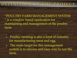 “POULTRY FARM MANAGEMENT SYSTEM
“ is a window based application for
maintaining and management of the poultry
farm.
 Poultry farming is also a kind of industry
for manufacturing meat and egg.
 The main target for this management
system is to success and easy way to run the
farm.
 