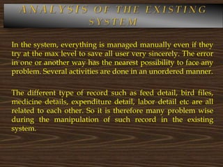 In the system, everything is managed manually even if they
try at the max level to save all user very sincerely. The error
in one or another way has the nearest possibility to face any
problem. Several activities are done in an unordered manner.
The different type of record such as feed detail, bird files,
medicine details, expenditure detail, labor detail etc are all
related to each other. So it is therefore many problem wise
during the manipulation of such record in the existing
system.
 