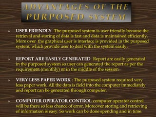  USER FRIENDLY : The purposed system is user friendly because the
retrieval and storing of data is fast and data is maintained efficiently.
More over the graphical user is interface is provided in the purposed
system, which provide user to deal with the system easily.
 REPORT ARE EASILY GENERATED : Report are easily generated
in the purposed system so user can generated the report as per the
requirement (monthly) or in the middle of the session
 VERY LESS PAPER WORK : The purposed system required very
less paper work. All the data is field into the computer immediately
and report can be generated through computer.
 COMPUTER OPERATOR CONTROL: computer operator control
will be there so less chance of error. Moreover storing and retrieving
of information is easy. So work can be done spending and in time.
 