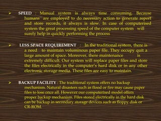  SPEED : Manual system is always time consuming. Because
humans are employed to do necessary action to generate report
and store records, it always is slow. In case of computerised
system the great processing speed of the computer system will
surely help in quickly performing the process
 LESS SPACE REQUIREMENT : In the traditional system, there is
a need to maintain voluminous paper file. They occupy quit a
large amount of space. Moreover, there maintenance is
extremely difficult. Our system will replace paper files and store
the files electrically in the computer’s hard disk or in any other
electronic storage media. These files are easy to maintain.
 BACKUP FACILITY : The traditional system offers no backup
mechanism. Natural disasters such as flood or fire may cause paper
files to lose once all. However our computerised model offers
proper backup mechanism. Files stored electrically in the hard disk
can be backup in secondary storage devices such as floppy disk or
CR-ROM.
 