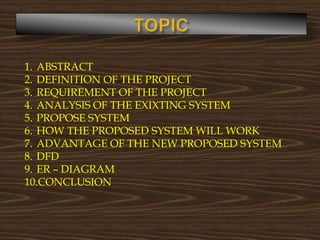 1. ABSTRACT
2. DEFINITION OF THE PROJECT
3. REQUIREMENT OF THE PROJECT
4. ANALYSIS OF THE EXIXTING SYSTEM
5. PROPOSE SYSTEM
6. HOW THE PROPOSED SYSTEM WILL WORK
7. ADVANTAGE OF THE NEW PROPOSED SYSTEM
8. DFD
9. ER – DIAGRAM
10.CONCLUSION
 
