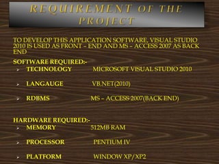 TO DEVELOP THIS APPLICATION SOFTWARE, VISUAL STUDIO
2010 IS USED AS FRONT – END AND MS – ACCESS 2007 AS BACK
END
SOFTWARE REQUIRED:-
 TECHNOLOGY MICROSOFT VISUAL STUDIO 2010
 LANGAUGE VB.NET(2010)
 RDBMS MS – ACCESS 2007(BACK END)
HARDWARE REQUIRED:-
 MEMORY 512MB RAM
 PROCESSOR PENTIUM IV
 PLATFORM WINDOW XP/XP2
 
