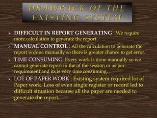  DIFFICULT IN REPORT GENERATING : We require
more calculation to generate the report .
 MANUAL CONTROL : All the calculation to generate the
report is done manually so there is greater chance to get error.
 TIME CONSUMING: Every work is done manually so we
cannot generate report in the of the session or as per
requirement and its is very time consuming.
 LOT OF PAPER WORK : Existing system required lot of
Paper work. Loss of even single register or record led to
difficult situation because all the paper are needed to
generate the report.
 