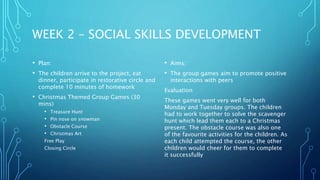 WEEK 2 – SOCIAL SKILLS DEVELOPMENT
• Plan:
• The children arrive to the project, eat
dinner, participate in restorative circle and
complete 10 minutes of homework
• Christmas Themed Group Games (30
mins)
• Treasure Hunt
• Pin nose on snowman
• Obstacle Course
• Christmas Art
Free Play
Closing Circle
• Aims:
• The group games aim to promote positive
interactions with peers
Evaluation
These games went very well for both
Monday and Tuesday groups. The children
had to work together to solve the scavenger
hunt which lead them each to a Christmas
present. The obstacle course was also one
of the favourite activities for the children. As
each child attempted the course, the other
children would cheer for them to complete
it successfully
 