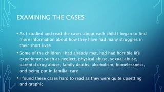 EXAMINING THE CASES
• As I studied and read the cases about each child I began to find
more information about how they have had many struggles in
their short lives
• Some of the children I had already met, had had horrible life
experiences such as neglect, physical abuse, sexual abuse,
parental drug abuse, family deaths, alcoholism, homelessness,
and being put in familial care
• I found these cases hard to read as they were quite upsetting
and graphic
 