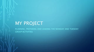 MY PROJECT
PLANNING, PREPARING AND LEADING THE MONDAY AND TUESDAY
GROUP ACTIVITIES
 