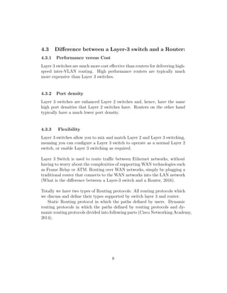 4.3 Diﬀerence between a Layer-3 switch and a Router:
4.3.1 Performance versus Cost
Layer 3 switches are much more cost eﬀective than routers for delivering high-
speed inter-VLAN routing. High performance routers are typically much
more expensive than Layer 3 switches.
4.3.2 Port density
Layer 3 switches are enhanced Layer 2 switches and, hence, have the same
high port densities that Layer 2 switches have. Routers on the other hand
typically have a much lower port density.
4.3.3 Flexibility
Layer 3 switches allow you to mix and match Layer 2 and Layer 3 switching,
meaning you can conﬁgure a Layer 3 switch to operate as a normal Layer 2
switch, or enable Layer 3 switching as required.
Layer 3 Switch is used to route traﬃc between Ethernet networks, without
having to worry about the complexities of supporting WAN technologies such
as Frame Relay or ATM. Routing over WAN networks, simply by plugging a
traditional router that connects to the WAN networks into the LAN network
(What is the diﬀerence between a Layer-3 switch and a Router, 2016).
Totally we have two types of Routing protocols: All routing protocols which
we discuss and deﬁne their types supported by switch layer 3 and router.
Static Routing protocol in which the paths deﬁned by users. Dynamic
routing protocols in which the paths deﬁned by routing protocols and dy-
namic routing protocols divided into following parts (Cisco Networking Academy,
2014).
8
 