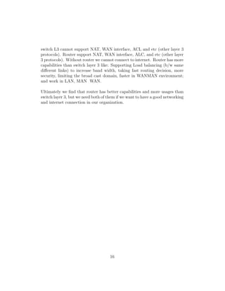 switch L3 cannot support NAT, WAN interface, ACL and etc (other layer 3
protocols). Router support NAT, WAN interface, ALC, and etc (other layer
3 protocols). Without router we cannot connect to internet. Router has more
capabilities than switch layer 3 like: Supporting Load balancing (b/w same
diﬀerent links) to increase band width, taking fast routing decision, more
security, limiting the broad cast domain, faster in WANMAN environment;
and work in LAN, MAN WAN.
Ultimately we ﬁnd that router has better capabilities and more usages than
switch layer 3, but we need both of them if we want to have a good networking
and internet connection in our organization.
16
 