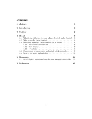 Contents
1 abstract ii
2 introduction 1
3 Method 2
4 Result 3
4.1 What is the diﬀerence between a Layer-3 switch and a Router? 6
4.2 Why we need a Layer 3 switch: . . . . . . . . . . . . . . . . . 6
4.3 Diﬀerence between a Layer-3 switch and a Router: . . . . . . . 8
4.3.1 Performance versus Cost . . . . . . . . . . . . . . . . . 8
4.3.2 Port density . . . . . . . . . . . . . . . . . . . . . . . . 8
4.3.3 Flexibility . . . . . . . . . . . . . . . . . . . . . . . . . 8
4.4 Compression between router and switch L 3/2 protocols . . . . 9
4.5 Security on router and switches . . . . . . . . . . . . . . . . . 12
5 Discussion 14
5.1 Switch layer 3 and router have the same security features like 15
6 References 17
i
 