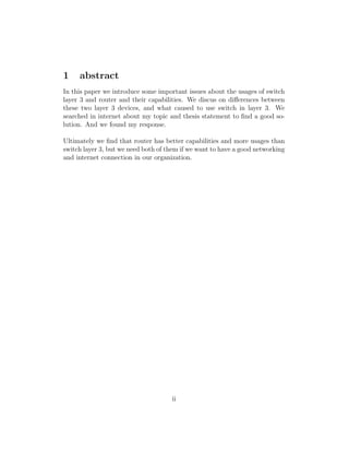 1 abstract
In this paper we introduce some important issues about the usages of switch
layer 3 and router and their capabilities. We discus on diﬀerences between
these two layer 3 devices, and what caused to use switch in layer 3. We
searched in internet about my topic and thesis statement to ﬁnd a good so-
lution. And we found my response.
Ultimately we ﬁnd that router has better capabilities and more usages than
switch layer 3, but we need both of them if we want to have a good networking
and internet connection in our organization.
ii
 