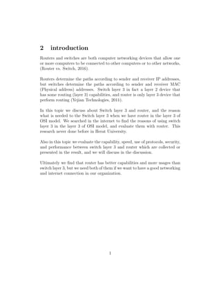 2 introduction
Routers and switches are both computer networking devices that allow one
or more computers to be connected to other computers or to other networks,
(Router vs. Switch, 2016).
Routers determine the paths according to sender and receiver IP addresses,
but switches determine the paths according to sender and receiver MAC
(Physical address) addresses. Switch layer 3 in fact a layer 2 device that
has some routing (layer 3) capabilities, and router is only layer 3 device that
perform routing (Yejian Technologies, 2011).
In this topic we discuss about Switch layer 3 and router, and the reason
what is needed to the Switch layer 3 when we have router in the layer 3 of
OSI model. We searched in the internet to ﬁnd the reasons of using switch
layer 3 in the layer 3 of OSI model, and evaluate them with router. This
research never done before in Herat University.
Also in this topic we evaluate the capability, speed, use of protocols, security,
and performance between switch layer 3 and router which are collected or
presented in the result, and we will discuss in the discussion.
Ultimately we ﬁnd that router has better capabilities and more usages than
switch layer 3, but we need both of them if we want to have a good networking
and internet connection in our organization.
1
 