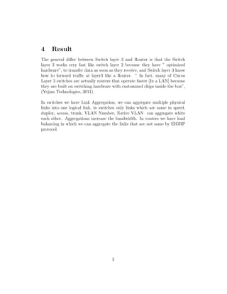 4 Result
The general diﬀer between Switch layer 3 and Router is that the Switch
layer 3 works very fast like switch layer 2 because they have ” optimized
hardware”, to transfer data as soon as they receive, and Switch layer 3 know
how to forward traﬃc at layer3 like a Router. ” In fact, many of Ciscos
Layer 3 switches are actually routers that operate faster [In a LAN] because
they are built on switching hardware with customized chips inside the box”,
(Yejian Technologies, 2011).
In switches we have Link Aggregation, we can aggregate multiple physical
links into one logical link, in switches only links which are same in speed,
duplex, access, trunk, VLAN Number, Native VLAN can aggregate white
each other. Aggregations increase the bandwidth. In routers we have load
balancing in which we can aggregate the links that are not same by EIGRP
protocol.
3
 