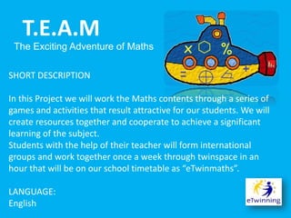 SHORT DESCRIPTION
In this Project we will work the Maths contents through a series of
games and activities that result attractive for our students. We will
create resources together and cooperate to achieve a significant
learning of the subject.
Students with the help of their teacher will form international
groups and work together once a week through twinspace in an
hour that will be on our school timetable as “eTwinmaths”.
LANGUAGE:
English
T.E.A.M
The Exciting Adventure of Maths
 