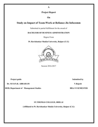 A
Project Report
On
Study on Impact of Team-Work at Reliance Jio Infocomm
Submitted in partial fulfillment for the award of
BACHLEOR OF BUSINESS ADMINISTRATION
Degree From
Pt. Ravishankar Shukla University, Raipur (C.G)
Session 2016-2017
Project guide Submitted by
Dr. SUSAN.R. ABRAHAM V.Rajesh
HOD, Department of Management Studies BBA-VI SEMESTER
ST.THOMAS COLLEGE, BHILAI
(Affiliated to Pt. Ravishankar Shukla University, Raipur (C.G)
 