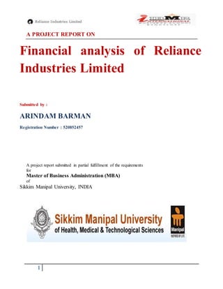 1
A PROJECT REPORT ON
Financial analysis of Reliance
Industries Limited
Submitted by :
ARINDAM BARMAN
Registration Number : 520852457
A project report submitted in partial fulfillment of the requirements
for
Master of Business Administration (MBA)
of
Sikkim Manipal University, INDIA
 