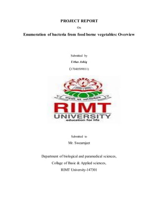 PROJECT REPORT
On
Enumeration of bacteria from food borne vegetables: Overview
Submitted by
Urbas Ashiq
(17040509011)
Submitted to
Mr. Swearnjeet
Department of biological and paramedical sciences,
Collage of Basic & Applied sciences,
RIMT University-147301
 