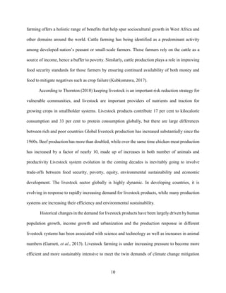 10
farming offers a holistic range of benefits that help spur sociocultural growth in West Africa and
other domains around the world. Cattle farming has being identified as a predominant activity
among developed nation’s peasant or small-scale farmers. Those farmers rely on the cattle as a
source of income, hence a buffer to poverty. Similarly, cattle production plays a role in improving
food security standards for those farmers by ensuring continued availability of both money and
food to mitigate negatives such as crop failure (Kubkomawa, 2017).
According to Thornton (2010) keeping livestock is an important risk reduction strategy for
vulnerable communities, and livestock are important providers of nutrients and traction for
growing crops in smallholder systems. Livestock products contribute 17 per cent to kilocalorie
consumption and 33 per cent to protein consumption globally, but there are large differences
between rich and poor countries Global livestock production has increased substantially since the
1960s. Beef production has more than doubled, while over the same time chicken meat production
has increased by a factor of nearly 10, made up of increases in both number of animals and
productivity Livestock system evolution in the coming decades is inevitably going to involve
trade-offs between food security, poverty, equity, environmental sustainability and economic
development. The livestock sector globally is highly dynamic. In developing countries, it is
evolving in response to rapidly increasing demand for livestock products, while many production
systems are increasing their efficiency and environmental sustainability.
Historical changes in the demand for livestock products have been largely driven by human
population growth, income growth and urbanization and the production response in different
livestock systems has been associated with science and technology as well as increases in animal
numbers (Garnett, et al., 2013). Livestock farming is under increasing pressure to become more
efficient and more sustainably intensive to meet the twin demands of climate change mitigation
 