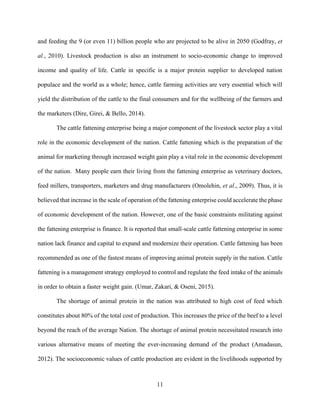 11
and feeding the 9 (or even 11) billion people who are projected to be alive in 2050 (Godfray, et
al., 2010). Livestock production is also an instrument to socio-economic change to improved
income and quality of life. Cattle in specific is a major protein supplier to developed nation
populace and the world as a whole; hence, cattle farming activities are very essential which will
yield the distribution of the cattle to the final consumers and for the wellbeing of the farmers and
the marketers (Dire, Girei, & Bello, 2014).
The cattle fattening enterprise being a major component of the livestock sector play a vital
role in the economic development of the nation. Cattle fattening which is the preparation of the
animal for marketing through increased weight gain play a vital role in the economic development
of the nation. Many people earn their living from the fattening enterprise as veterinary doctors,
feed millers, transporters, marketers and drug manufacturers (Omolehin, et al., 2009). Thus, it is
believed that increase in the scale of operation of the fattening enterprise could accelerate the phase
of economic development of the nation. However, one of the basic constraints militating against
the fattening enterprise is finance. It is reported that small-scale cattle fattening enterprise in some
nation lack finance and capital to expand and modernize their operation. Cattle fattening has been
recommended as one of the fastest means of improving animal protein supply in the nation. Cattle
fattening is a management strategy employed to control and regulate the feed intake of the animals
in order to obtain a faster weight gain. (Umar, Zakari, & Oseni, 2015).
The shortage of animal protein in the nation was attributed to high cost of feed which
constitutes about 80% of the total cost of production. This increases the price of the beef to a level
beyond the reach of the average Nation. The shortage of animal protein necessitated research into
various alternative means of meeting the ever-increasing demand of the product (Amadasun,
2012). The socioeconomic values of cattle production are evident in the livelihoods supported by
 