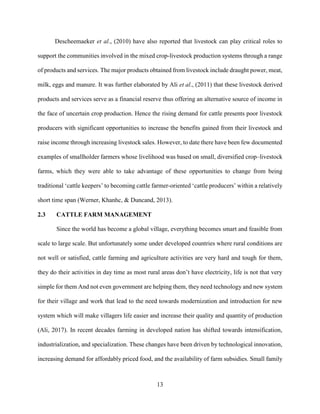 13
Descheemaeker et al., (2010) have also reported that livestock can play critical roles to
support the communities involved in the mixed crop-livestock production systems through a range
of products and services. The major products obtained from livestock include draught power, meat,
milk, eggs and manure. It was further elaborated by Ali et al., (2011) that these livestock derived
products and services serve as a financial reserve thus offering an alternative source of income in
the face of uncertain crop production. Hence the rising demand for cattle presents poor livestock
producers with significant opportunities to increase the benefits gained from their livestock and
raise income through increasing livestock sales. However, to date there have been few documented
examples of smallholder farmers whose livelihood was based on small, diversified crop–livestock
farms, which they were able to take advantage of these opportunities to change from being
traditional ‘cattle keepers’ to becoming cattle farmer-oriented ‘cattle producers’ within a relatively
short time span (Werner, Khanhc, & Duncand, 2013).
2.3 CATTLE FARM MANAGEMENT
Since the world has become a global village, everything becomes smart and feasible from
scale to large scale. But unfortunately some under developed countries where rural conditions are
not well or satisfied, cattle farming and agriculture activities are very hard and tough for them,
they do their activities in day time as most rural areas don’t have electricity, life is not that very
simple for them And not even government are helping them, they need technology and new system
for their village and work that lead to the need towards modernization and introduction for new
system which will make villagers life easier and increase their quality and quantity of production
(Ali, 2017). In recent decades farming in developed nation has shifted towards intensification,
industrialization, and specialization. These changes have been driven by technological innovation,
increasing demand for affordably priced food, and the availability of farm subsidies. Small family
 