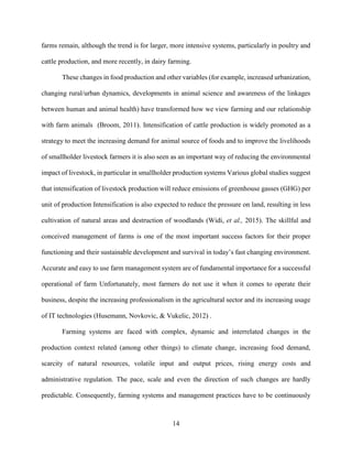14
farms remain, although the trend is for larger, more intensive systems, particularly in poultry and
cattle production, and more recently, in dairy farming.
These changes in food production and other variables (for example, increased urbanization,
changing rural/urban dynamics, developments in animal science and awareness of the linkages
between human and animal health) have transformed how we view farming and our relationship
with farm animals (Broom, 2011). Intensification of cattle production is widely promoted as a
strategy to meet the increasing demand for animal source of foods and to improve the livelihoods
of smallholder livestock farmers it is also seen as an important way of reducing the environmental
impact of livestock, in particular in smallholder production systems Various global studies suggest
that intensification of livestock production will reduce emissions of greenhouse gasses (GHG) per
unit of production Intensification is also expected to reduce the pressure on land, resulting in less
cultivation of natural areas and destruction of woodlands (Widi, et al., 2015). The skillful and
conceived management of farms is one of the most important success factors for their proper
functioning and their sustainable development and survival in today’s fast changing environment.
Accurate and easy to use farm management system are of fundamental importance for a successful
operational of farm Unfortunately, most farmers do not use it when it comes to operate their
business, despite the increasing professionalism in the agricultural sector and its increasing usage
of IT technologies (Husemann, Novkovic, & Vukelic, 2012) .
Farming systems are faced with complex, dynamic and interrelated changes in the
production context related (among other things) to climate change, increasing food demand,
scarcity of natural resources, volatile input and output prices, rising energy costs and
administrative regulation. The pace, scale and even the direction of such changes are hardly
predictable. Consequently, farming systems and management practices have to be continuously
 