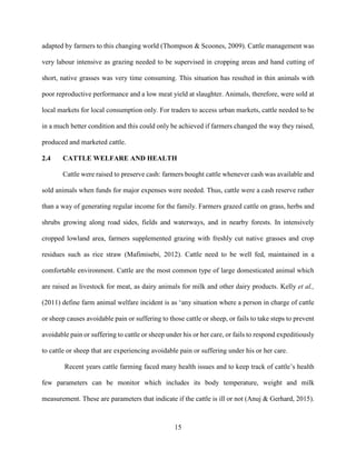 15
adapted by farmers to this changing world (Thompson & Scoones, 2009). Cattle management was
very labour intensive as grazing needed to be supervised in cropping areas and hand cutting of
short, native grasses was very time consuming. This situation has resulted in thin animals with
poor reproductive performance and a low meat yield at slaughter. Animals, therefore, were sold at
local markets for local consumption only. For traders to access urban markets, cattle needed to be
in a much better condition and this could only be achieved if farmers changed the way they raised,
produced and marketed cattle.
2.4 CATTLE WELFARE AND HEALTH
Cattle were raised to preserve cash: farmers bought cattle whenever cash was available and
sold animals when funds for major expenses were needed. Thus, cattle were a cash reserve rather
than a way of generating regular income for the family. Farmers grazed cattle on grass, herbs and
shrubs growing along road sides, fields and waterways, and in nearby forests. In intensively
cropped lowland area, farmers supplemented grazing with freshly cut native grasses and crop
residues such as rice straw (Mafimisebi, 2012). Cattle need to be well fed, maintained in a
comfortable environment. Cattle are the most common type of large domesticated animal which
are raised as livestock for meat, as dairy animals for milk and other dairy products. Kelly et al.,
(2011) define farm animal welfare incident is as ‘any situation where a person in charge of cattle
or sheep causes avoidable pain or suffering to those cattle or sheep, or fails to take steps to prevent
avoidable pain or suffering to cattle or sheep under his or her care, or fails to respond expeditiously
to cattle or sheep that are experiencing avoidable pain or suffering under his or her care.
Recent years cattle farming faced many health issues and to keep track of cattle’s health
few parameters can be monitor which includes its body temperature, weight and milk
measurement. These are parameters that indicate if the cattle is ill or not (Anuj & Gerhard, 2015).
 
