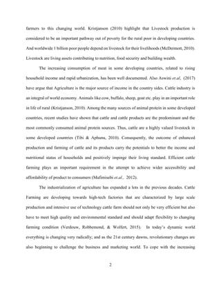 2
farmers to this changing world. Kristjanson (2010) highlight that Livestock production is
considered to be an important pathway out of poverty for the rural poor in developing countries.
And worldwide 1 billion poor people depend on livestock for their livelihoods (McDermott, 2010).
Livestock are living assets contributing to nutrition, food security and building wealth.
The increasing consumption of meat in some developing countries, related to rising
household income and rapid urbanization, has been well documented. Also Aswini et.al, (2017)
have argue that Agriculture is the major source of income in the country sides. Cattle industry is
an integral of world economy. Animals like cow, buffalo, sheep, goat etc. play in an important role
in life of rural (Kristjanson, 2010). Among the many sources of animal protein in some developed
countries, recent studies have shown that cattle and cattle products are the predominant and the
most commonly consumed animal protein sources. Thus, cattle are a highly valued livestock in
some developed countries (Tibi & Aphunu, 2010). Consequently, the outcome of enhanced
production and farming of cattle and its products carry the potentials to better the income and
nutritional status of households and positively impinge their living standard. Efficient cattle
farming plays an important requirement in the attempt to achieve wider accessibility and
affordability of product to consumers (Mafimisebi et.al., 2012).
The industrialization of agriculture has expanded a lots in the previous decades. Cattle
Farming are developing towards high-tech factories that are characterized by large scale
production and intensive use of technology cattle farm should not only be very efficient but also
have to meet high quality and environmental standard and should adapt flexibility to changing
farming condition (Verdouw, Robbemond, & Wolfert, 2015). In today’s dynamic world
everything is changing very radically; and as the 21st century dawns, revolutionary changes are
also beginning to challenge the business and marketing world. To cope with the increasing
 