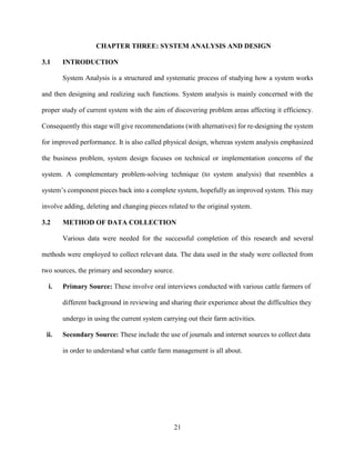 21
CHAPTER THREE: SYSTEM ANALYSIS AND DESIGN
3.1 INTRODUCTION
System Analysis is a structured and systematic process of studying how a system works
and then designing and realizing such functions. System analysis is mainly concerned with the
proper study of current system with the aim of discovering problem areas affecting it efficiency.
Consequently this stage will give recommendations (with alternatives) for re-designing the system
for improved performance. It is also called physical design, whereas system analysis emphasized
the business problem, system design focuses on technical or implementation concerns of the
system. A complementary problem-solving technique (to system analysis) that resembles a
system’s component pieces back into a complete system, hopefully an improved system. This may
involve adding, deleting and changing pieces related to the original system.
3.2 METHOD OF DATA COLLECTION
Various data were needed for the successful completion of this research and several
methods were employed to collect relevant data. The data used in the study were collected from
two sources, the primary and secondary source.
i. Primary Source: These involve oral interviews conducted with various cattle farmers of
different background in reviewing and sharing their experience about the difficulties they
undergo in using the current system carrying out their farm activities.
ii. Secondary Source: These include the use of journals and internet sources to collect data
in order to understand what cattle farm management is all about.
 